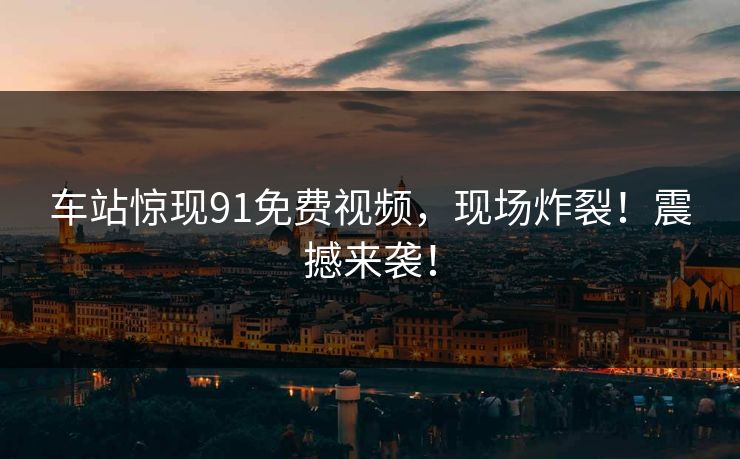 车站惊现91免费视频，现场炸裂！震撼来袭！