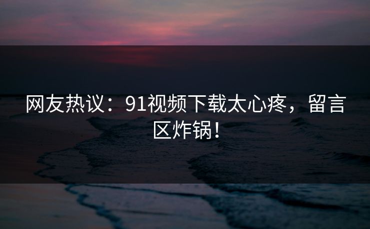 网友热议：91视频下载太心疼，留言区炸锅！