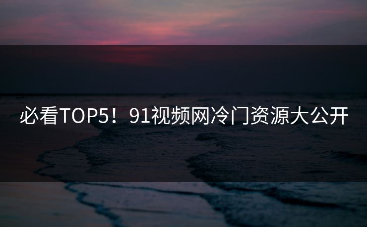 必看TOP5！91视频网冷门资源大公开