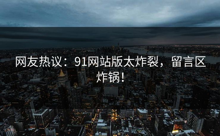 网友热议：91网站版太炸裂，留言区炸锅！