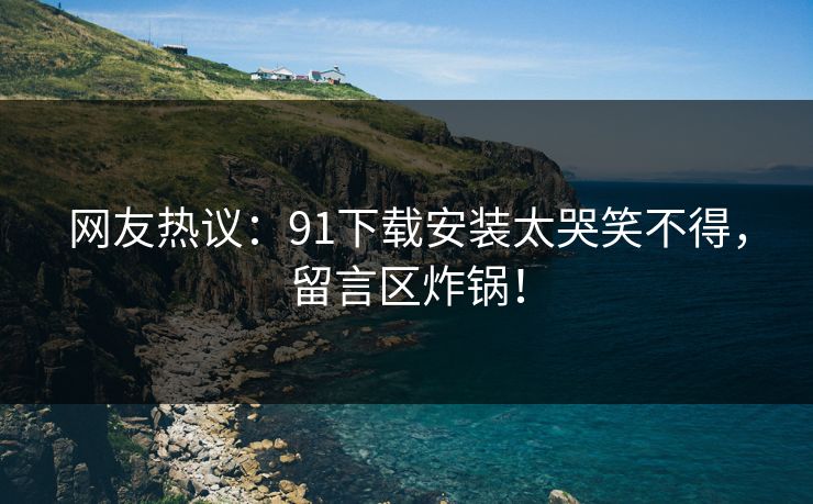 网友热议：91下载安装太哭笑不得，留言区炸锅！