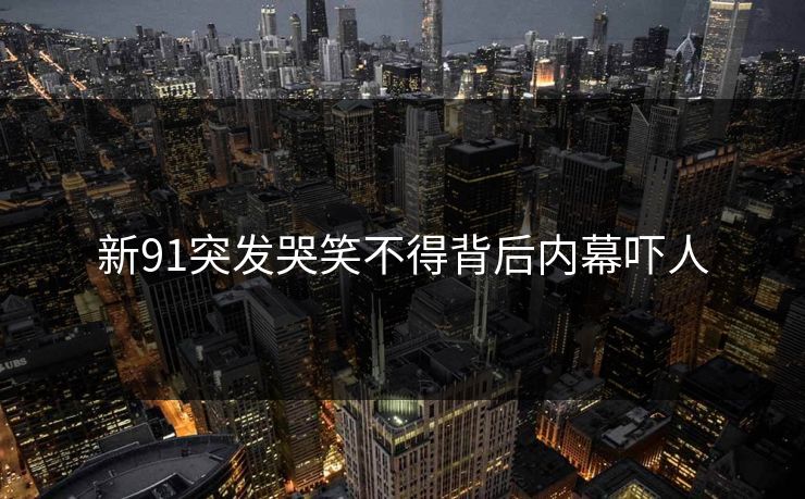 新91突发哭笑不得背后内幕吓人