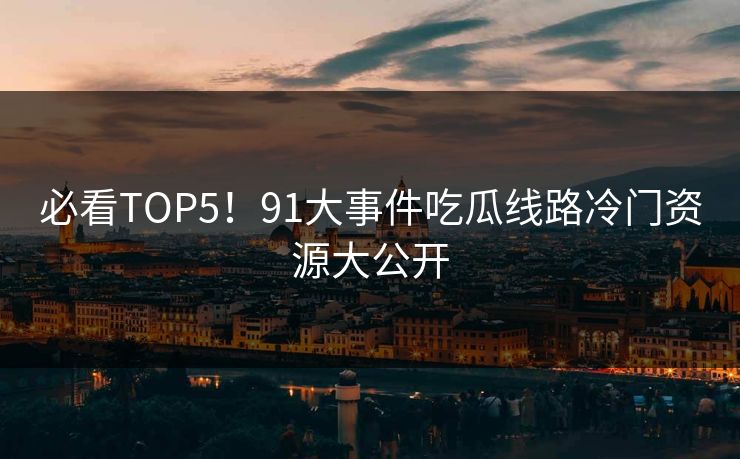 必看TOP5！91大事件吃瓜线路冷门资源大公开