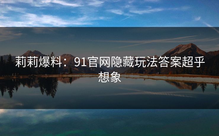莉莉爆料：91官网隐藏玩法答案超乎想象