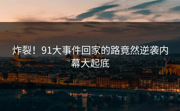 炸裂！91大事件回家的路竟然逆袭内幕大起底