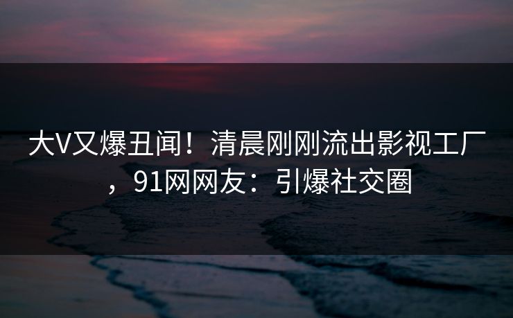 大V又爆丑闻！清晨刚刚流出影视工厂，91网网友：引爆社交圈