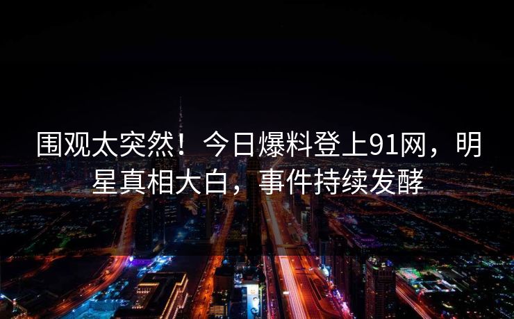 围观太突然！今日爆料登上91网，明星真相大白，事件持续发酵
