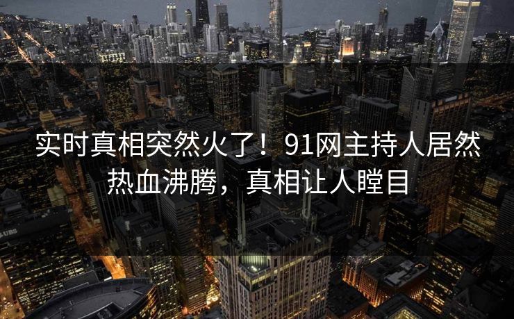 实时真相突然火了！91网主持人居然热血沸腾，真相让人瞠目