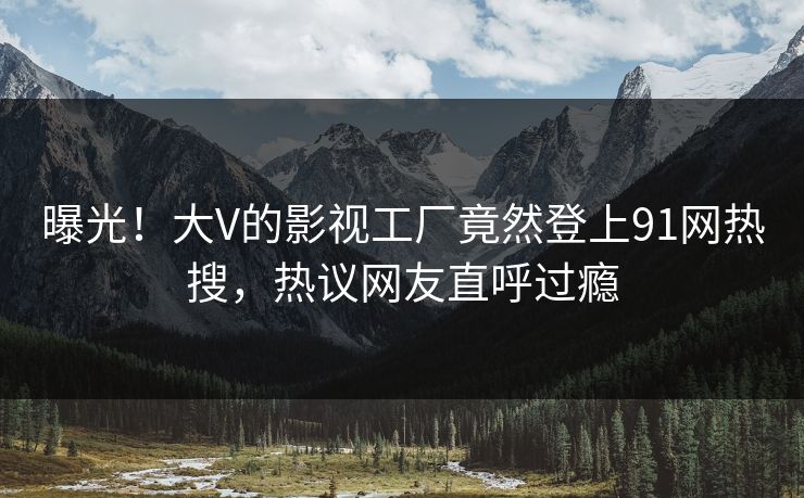曝光！大V的影视工厂竟然登上91网热搜，热议网友直呼过瘾
