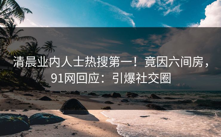 清晨业内人士热搜第一！竟因六间房，91网回应：引爆社交圈