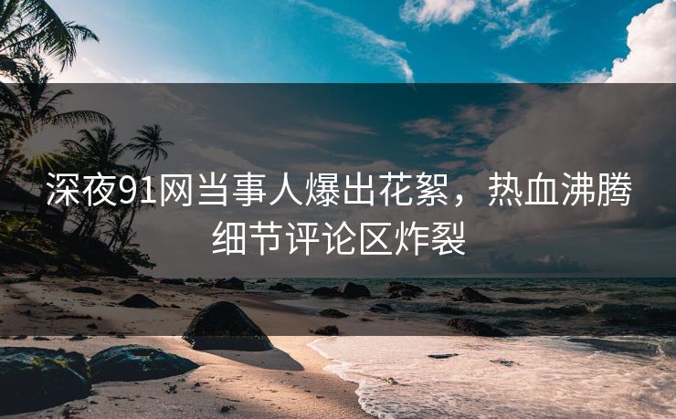 深夜91网当事人爆出花絮，热血沸腾细节评论区炸裂