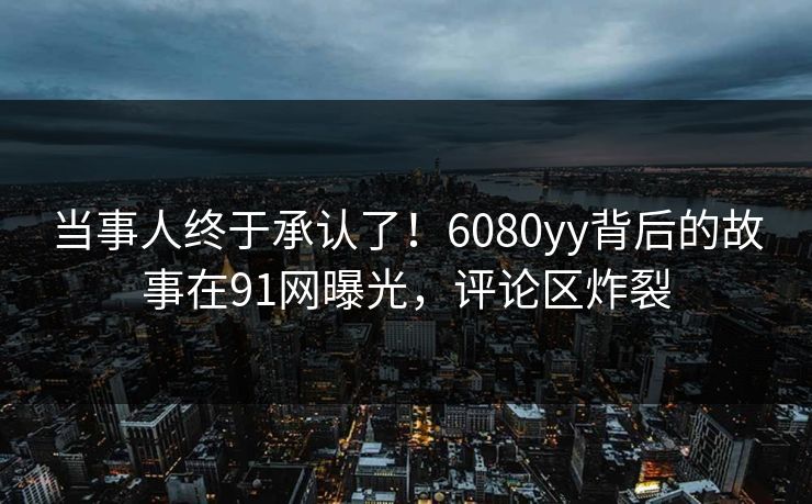 当事人终于承认了！6080yy背后的故事在91网曝光，评论区炸裂