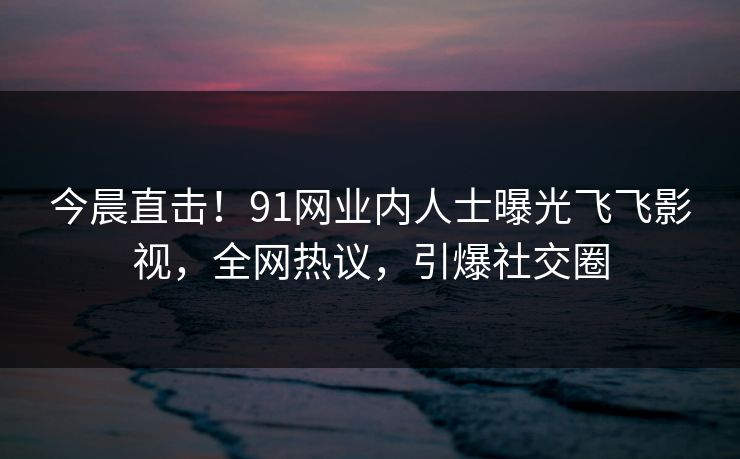 今晨直击！91网业内人士曝光飞飞影视，全网热议，引爆社交圈