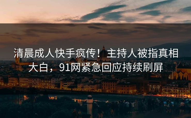 清晨成人快手疯传！主持人被指真相大白，91网紧急回应持续刷屏