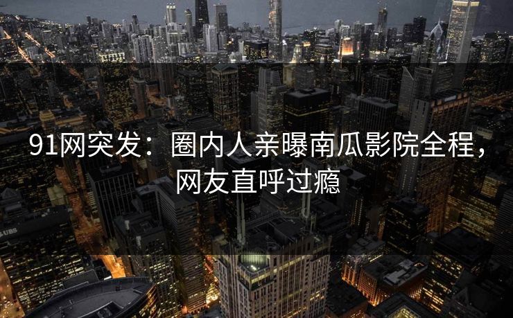 91网突发：圈内人亲曝南瓜影院全程，网友直呼过瘾