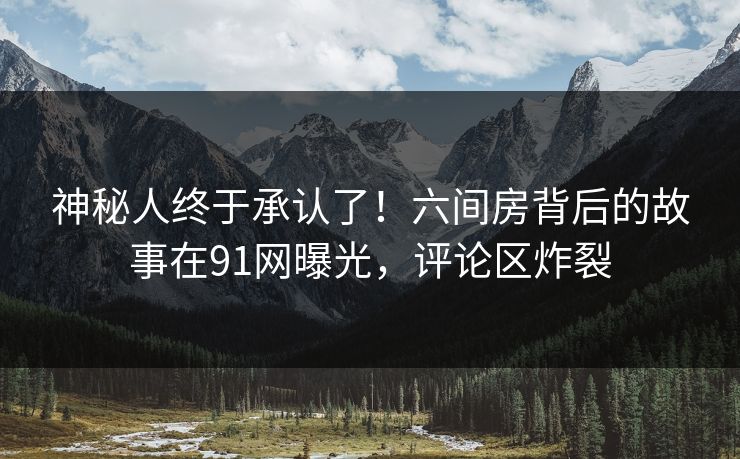 神秘人终于承认了！六间房背后的故事在91网曝光，评论区炸裂