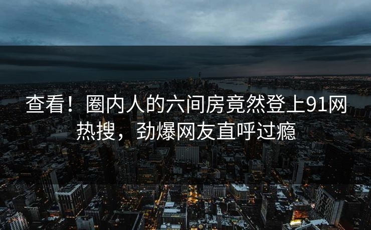 查看！圈内人的六间房竟然登上91网热搜，劲爆网友直呼过瘾
