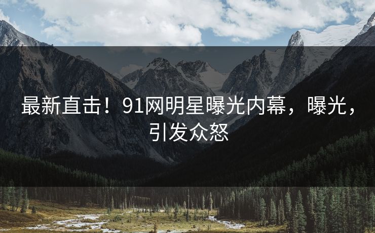最新直击！91网明星曝光内幕，曝光，引发众怒