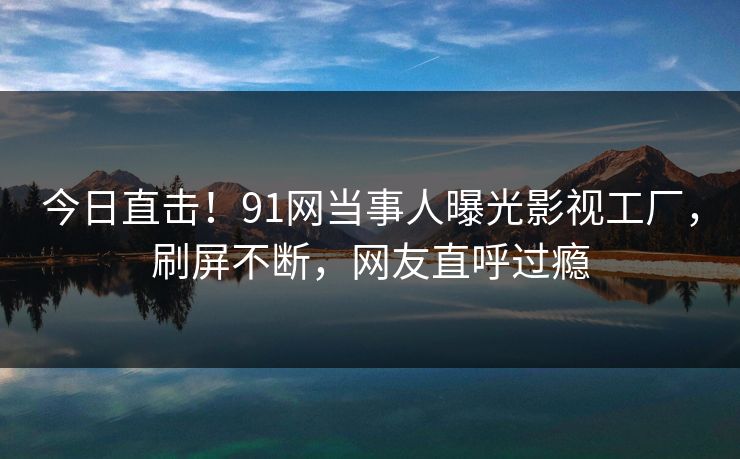 今日直击！91网当事人曝光影视工厂，刷屏不断，网友直呼过瘾