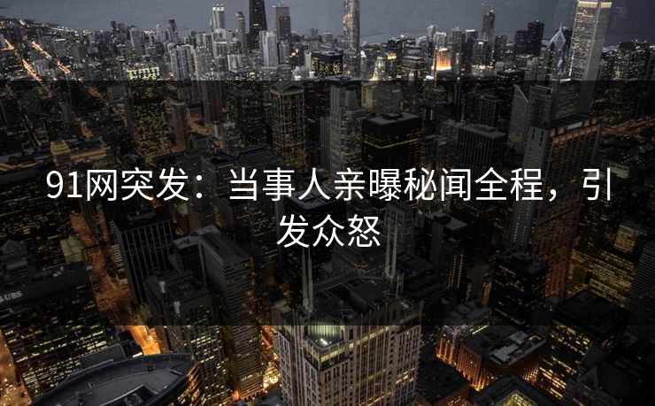 91网突发：当事人亲曝秘闻全程，引发众怒