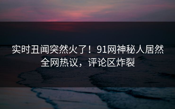 实时丑闻突然火了！91网神秘人居然全网热议，评论区炸裂