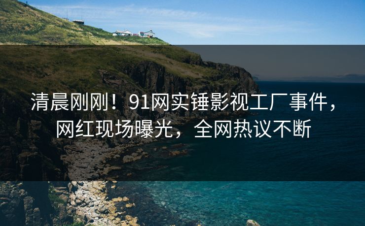清晨刚刚！91网实锤影视工厂事件，网红现场曝光，全网热议不断