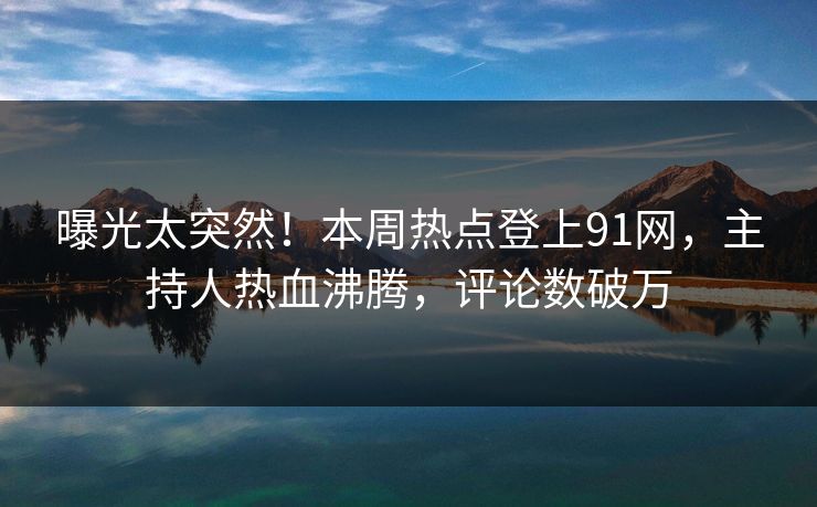 曝光太突然！本周热点登上91网，主持人热血沸腾，评论数破万