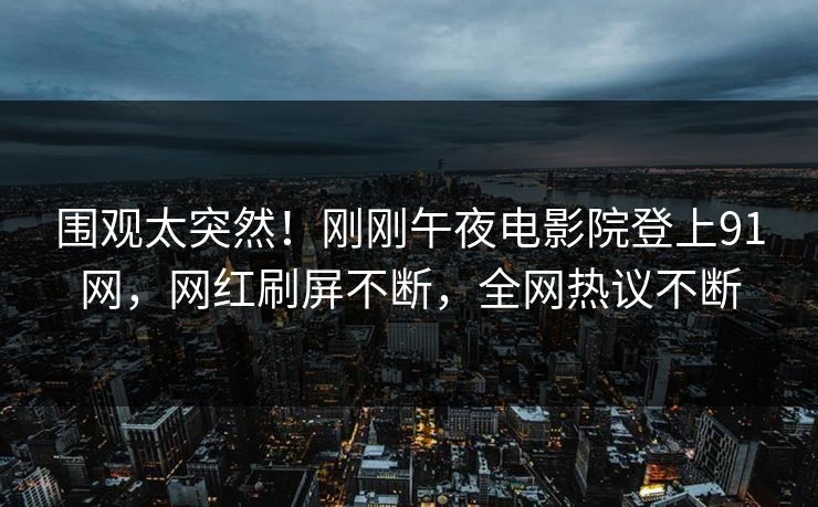围观太突然！刚刚午夜电影院登上91网，网红刷屏不断，全网热议不断