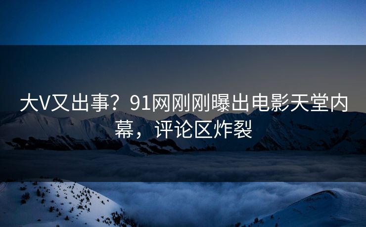 大V又出事？91网刚刚曝出电影天堂内幕，评论区炸裂