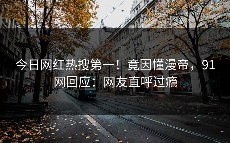 今日网红热搜第一！竟因懂漫帝，91网回应：网友直呼过瘾