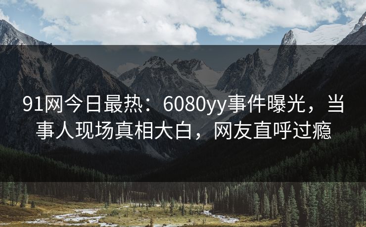 91网今日最热：6080yy事件曝光，当事人现场真相大白，网友直呼过瘾