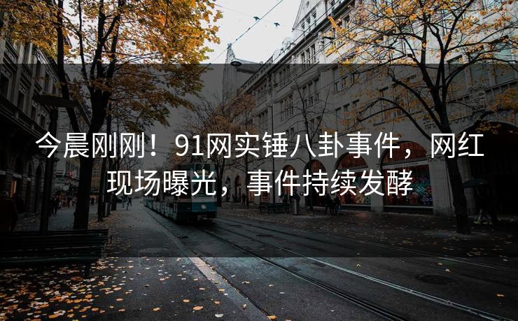 今晨刚刚！91网实锤八卦事件，网红现场曝光，事件持续发酵