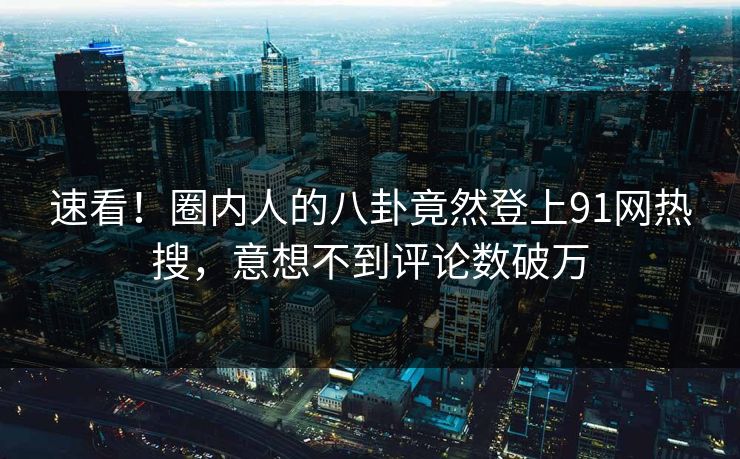 速看！圈内人的八卦竟然登上91网热搜，意想不到评论数破万