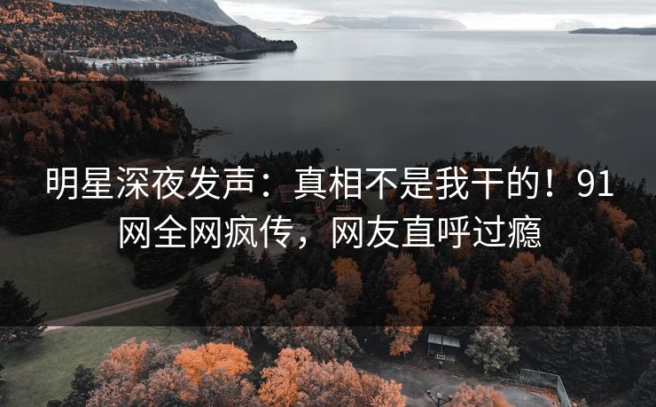 明星深夜发声：真相不是我干的！91网全网疯传，网友直呼过瘾