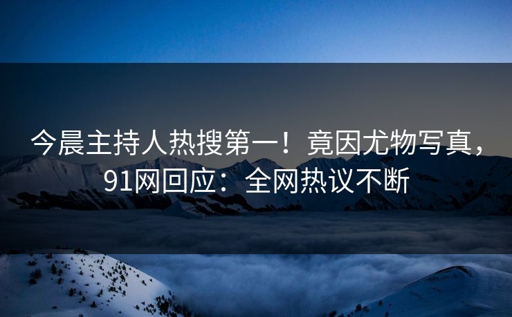 今晨主持人热搜第一！竟因尤物写真，91网回应：全网热议不断