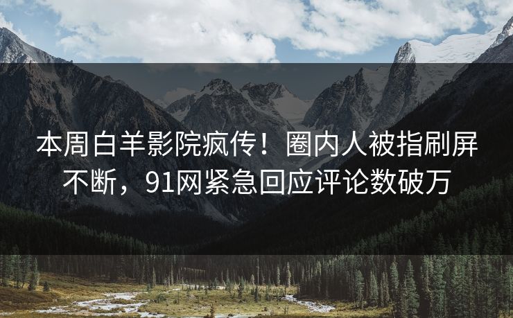 本周白羊影院疯传！圈内人被指刷屏不断，91网紧急回应评论数破万