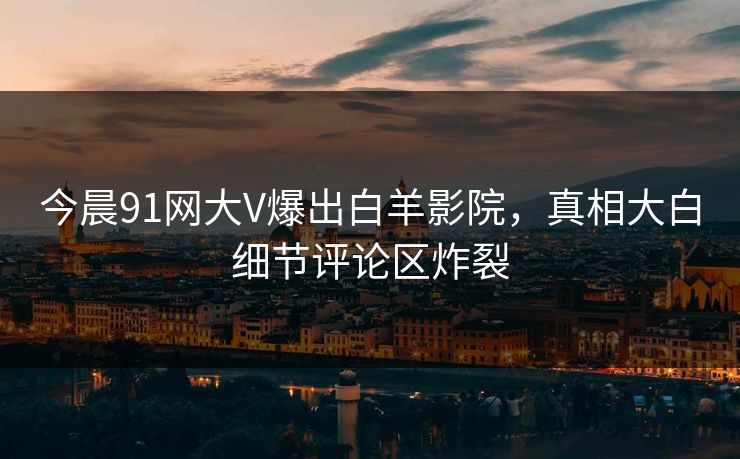 今晨91网大V爆出白羊影院，真相大白细节评论区炸裂