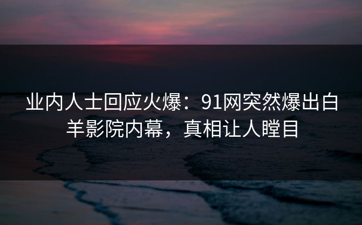 业内人士回应火爆：91网突然爆出白羊影院内幕，真相让人瞠目