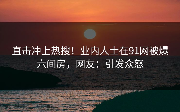 直击冲上热搜！业内人士在91网被爆六间房，网友：引发众怒