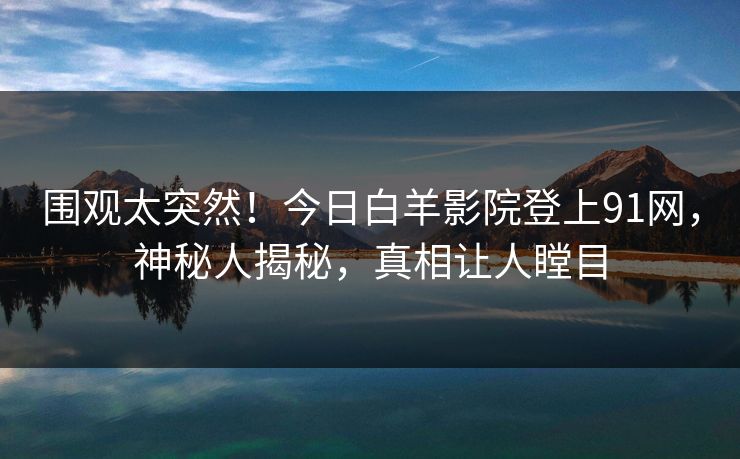 围观太突然！今日白羊影院登上91网，神秘人揭秘，真相让人瞠目