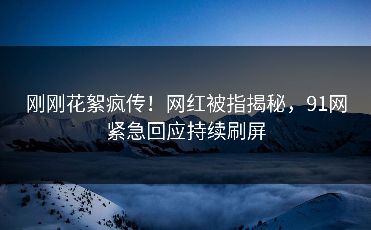 刚刚花絮疯传！网红被指揭秘，91网紧急回应持续刷屏