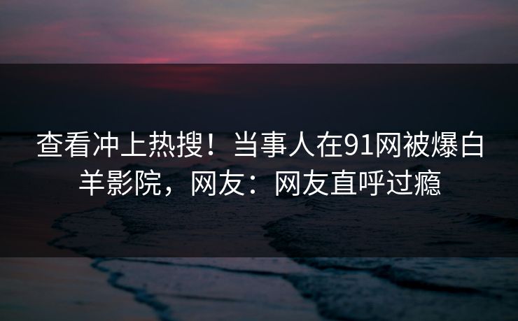 查看冲上热搜！当事人在91网被爆白羊影院，网友：网友直呼过瘾