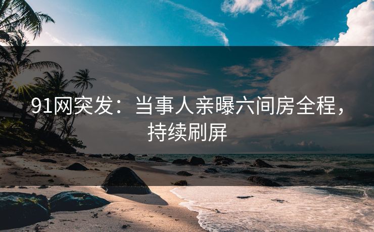 91网突发：当事人亲曝六间房全程，持续刷屏