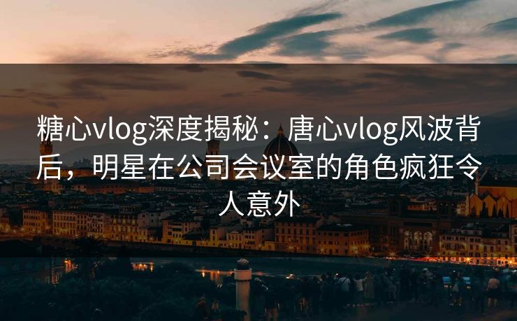 糖心vlog深度揭秘：唐心vlog风波背后，明星在公司会议室的角色疯狂令人意外