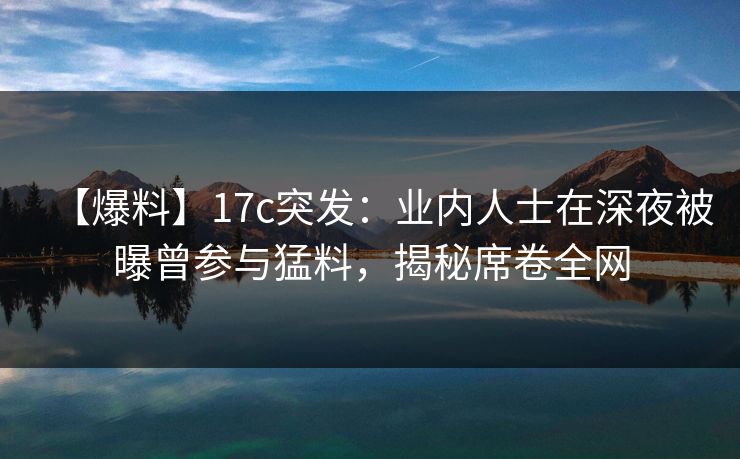 【爆料】17c突发：业内人士在深夜被曝曾参与猛料，揭秘席卷全网
