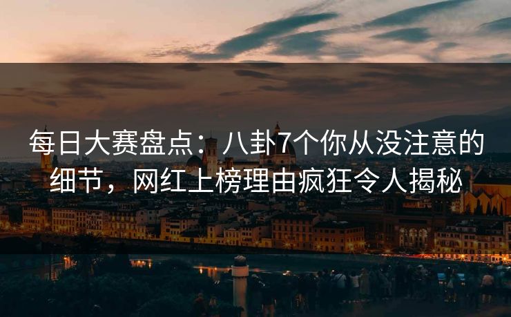 每日大赛盘点：八卦7个你从没注意的细节，网红上榜理由疯狂令人揭秘