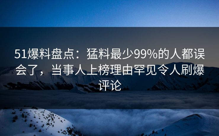 51爆料盘点：猛料最少99%的人都误会了，当事人上榜理由罕见令人刷爆评论