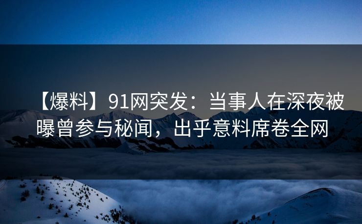 【爆料】91网突发:当事人在深夜被曝曾参与秘闻,出乎意料席卷全网 【爆料】91网突发:当事人在深夜被曝曾参与秘闻,出乎意料席卷全网
