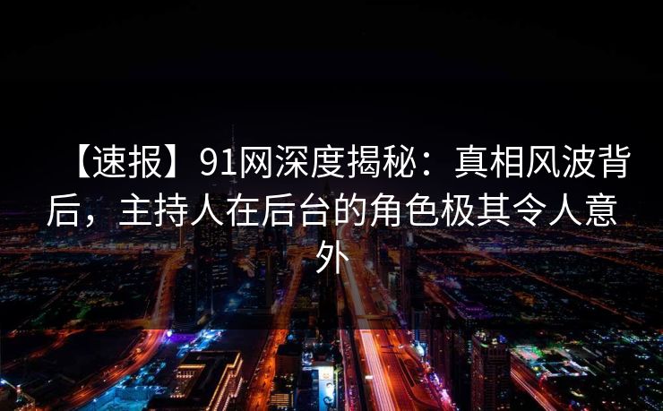 【速报】91网深度揭秘：真相风波背后，主持人在后台的角色极其令人意外