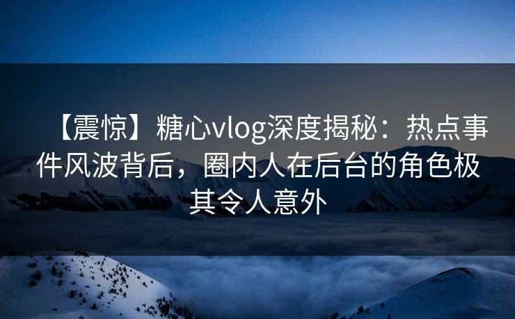 【震惊】糖心vlog深度揭秘：热点事件风波背后，圈内人在后台的角色极其令人意外